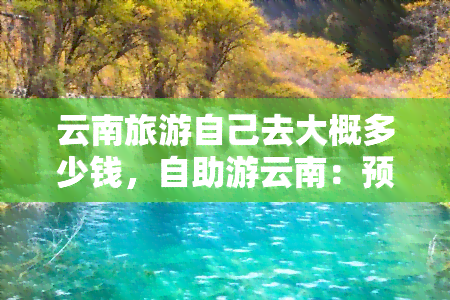 云南旅游自己去大概多少钱，自助游云南：预计花费详解