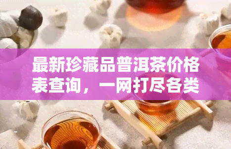 最新珍藏品普洱茶价格表查询，一网打尽各类珍藏品普洱茶价格信息！