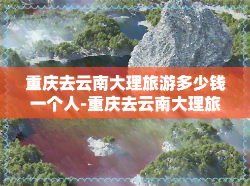 重庆去云南大理旅游多少钱一个人-重庆去云南大理旅游多少钱一个人啊