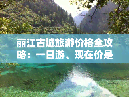 丽江古城旅游价格全攻略：一日游、现在价是多少？