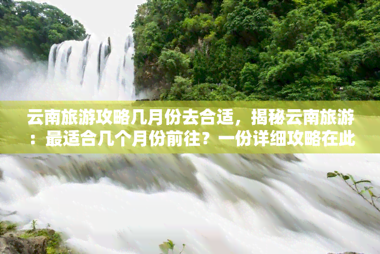 云南旅游攻略几月份去合适，揭秘云南旅游：最适合几个月份前往？一份详细攻略在此！