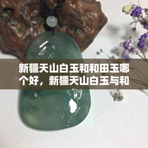 新疆天山白玉和和田玉哪个好，新疆天山白玉与和田玉：一场玉石鉴赏的较量