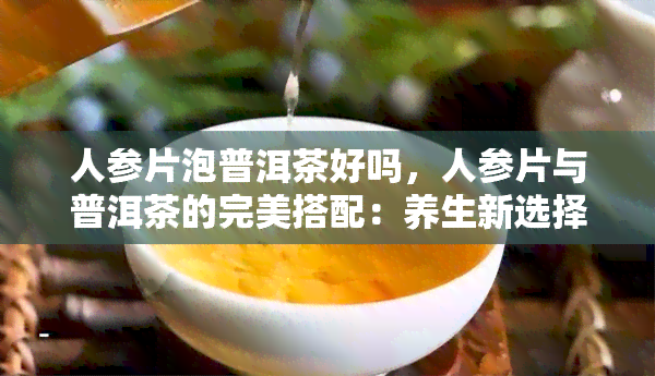 人参片泡普洱茶好吗，人参片与普洱茶的完美搭配：养生新选择