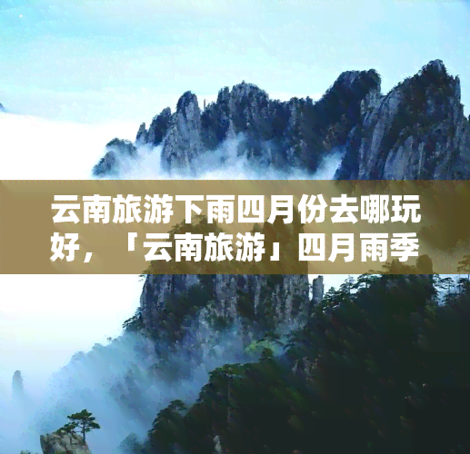 云南旅游下雨四月份去哪玩好，「云南旅游」四月雨季，这些地方值得一游！