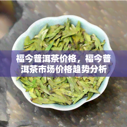 福今普洱茶价格，福今普洱茶市场价格趋势分析