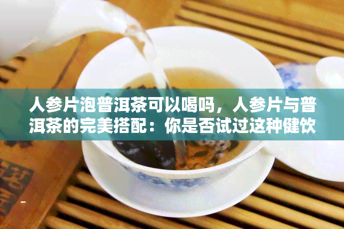 人参片泡普洱茶可以喝吗，人参片与普洱茶的完美搭配：你是否试过这种健饮品？