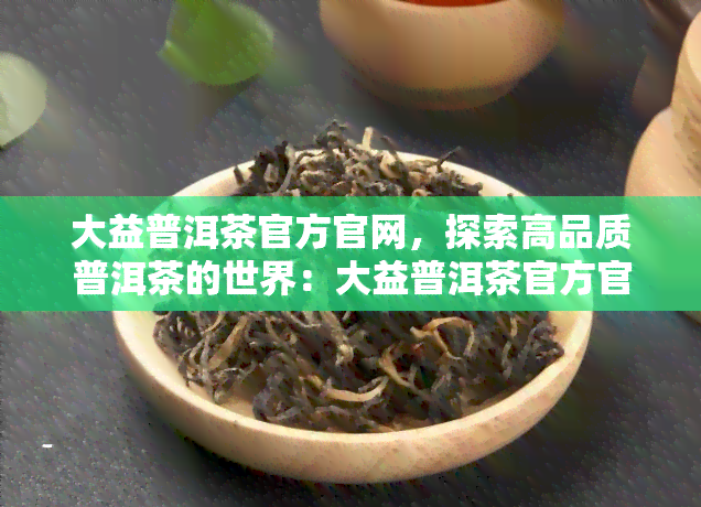 大益普洱茶官方官网，探索高品质普洱茶的世界：大益普洱茶官方官网