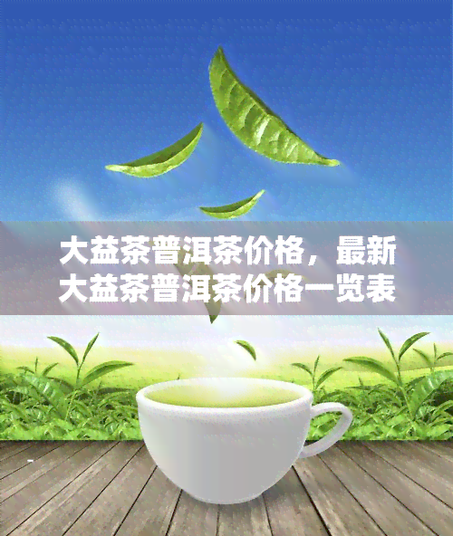 大益茶普洱茶价格，最新大益茶普洱茶价格一览表，一网打尽！