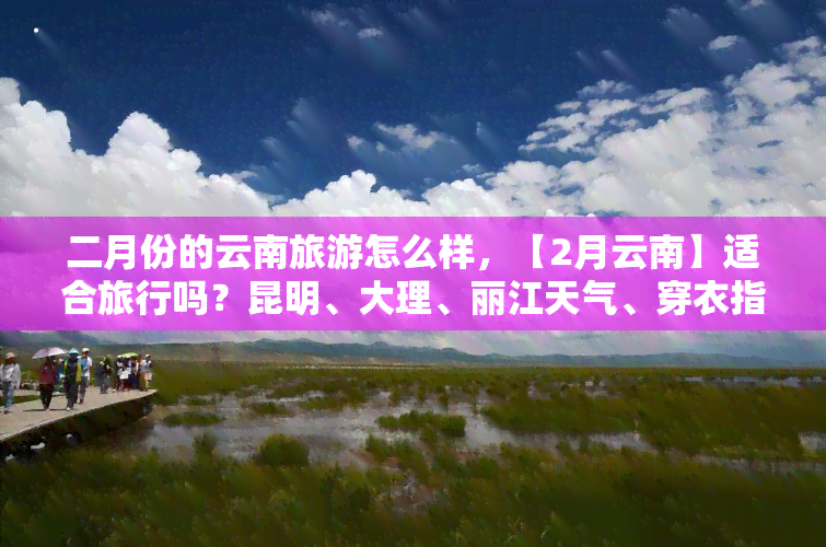 二月份的云南旅游怎么样，【2月云南】适合旅行吗？昆明、大理、丽江天气、穿衣指南全攻略