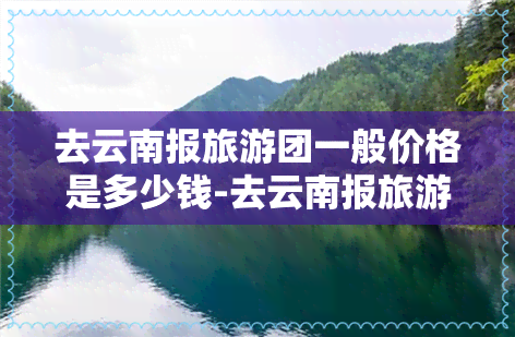 去云南报旅游团一般价格是多少钱-去云南报旅游团一般价格是多少钱啊