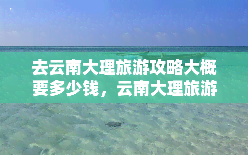 去云南大理旅游攻略大概要多少钱，云南大理旅游攻略：预计花费详解