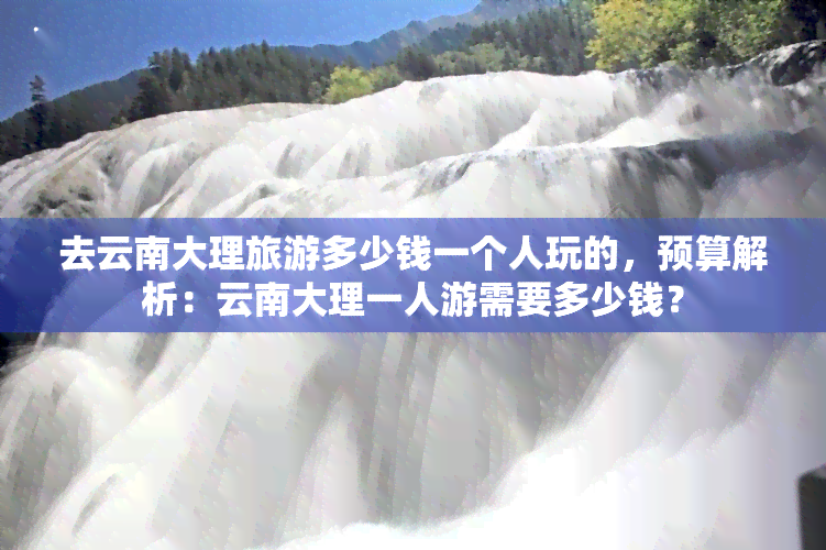 去云南大理旅游多少钱一个人玩的，预算解析：云南大理一人游需要多少钱？