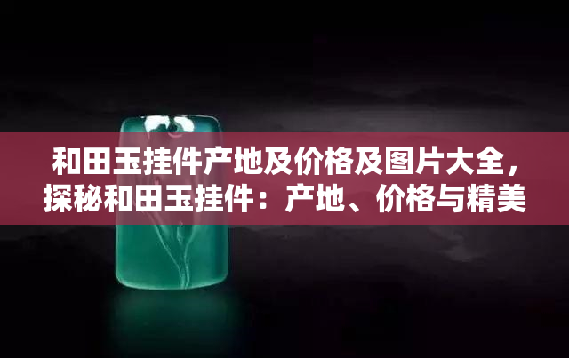 和田玉挂件产地及价格及图片大全，探秘和田玉挂件：产地、价格与精美图片全解析