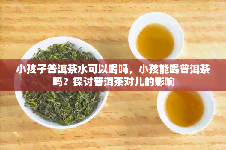 小孩子普洱茶水可以喝吗，小孩能喝普洱茶吗？探讨普洱茶对儿的影响