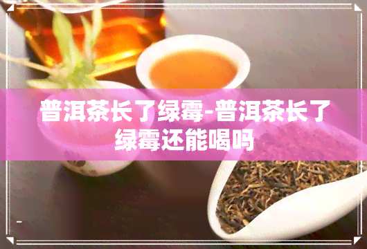 普洱茶长了绿霉-普洱茶长了绿霉还能喝吗