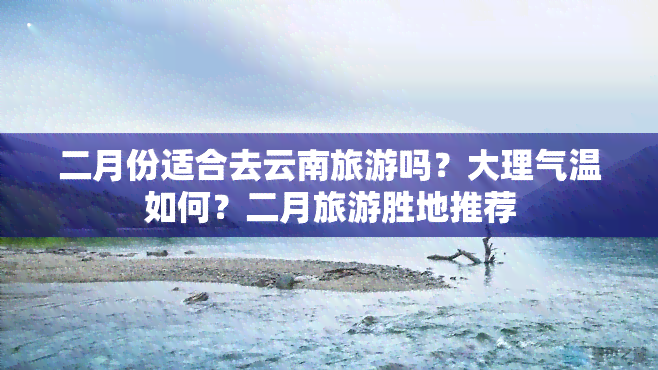 二月份适合去云南旅游吗？大理气温如何？二月旅游胜地推荐