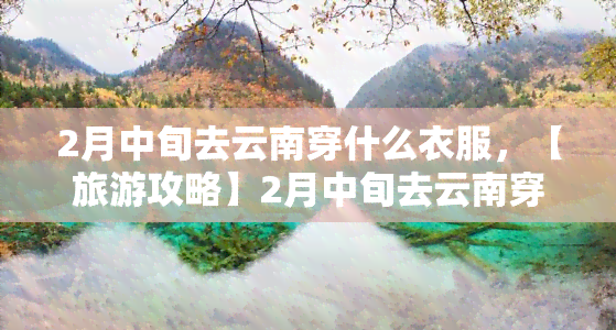 2月中旬去云南穿什么衣服，【旅游攻略】2月中旬去云南穿什么衣服？穿衣指南带你轻松应对春日旅程