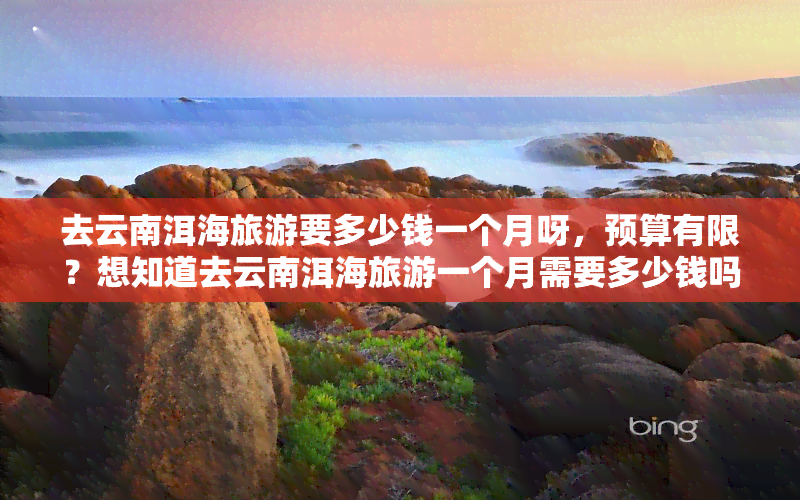 去云南洱海旅游要多少钱一个月呀，预算有限？想知道去云南洱海旅游一个月需要多少钱吗？