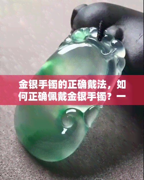 金银手镯的正确戴法，如何正确佩戴金银手镯？一份详细的指南