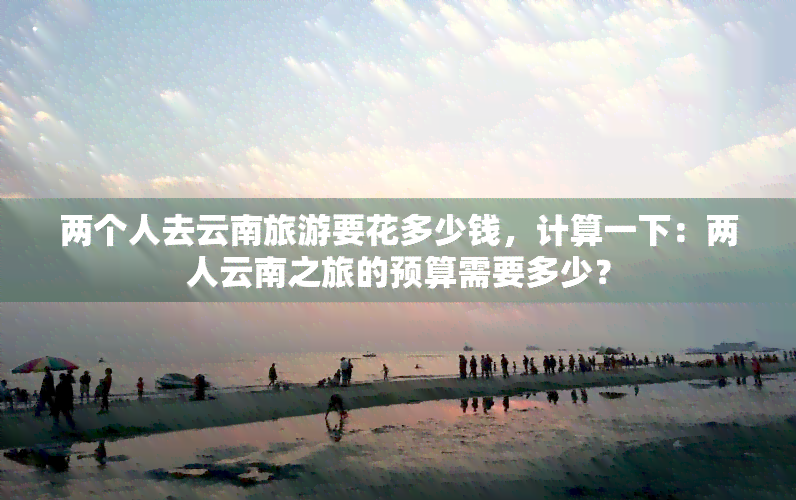 两个人去云南旅游要花多少钱，计算一下：两人云南之旅的预算需要多少？