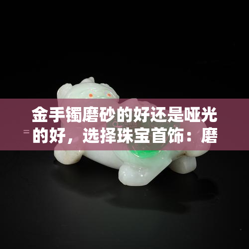 金手镯磨砂的好还是哑光的好，选择珠宝首饰：磨砂金手镯和哑光金手镯哪个更好？