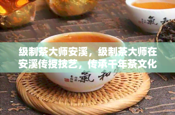 级制茶大师安溪，级制茶大师在安溪传授技艺，传承千年茶文化