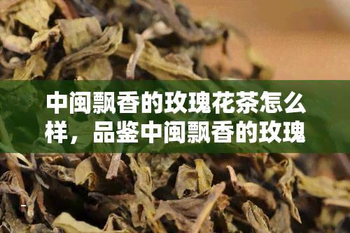 中闽飘香的玫瑰花茶怎么样，品鉴中闽飘香的玫瑰花茶：一次独特的味蕾之旅