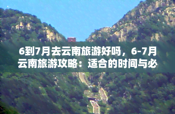 6到7月去云南旅游好吗，6-7月云南旅游攻略：适合的时间与必去景点