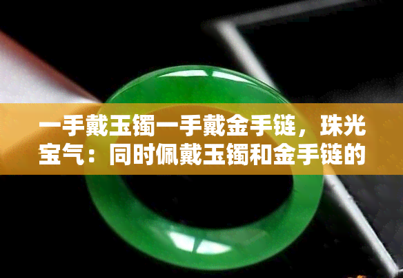 一手戴玉镯一手戴金手链，珠光宝气：同时佩戴玉镯和金手链的时尚搭配