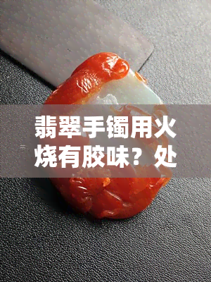 翡翠手镯用火烧有胶味？处理方法及是否会导致烧结裂纹解析