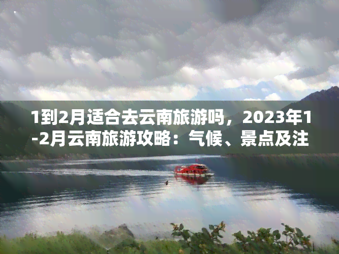 1到2月适合去云南旅游吗，2023年1-2月云南旅游攻略：气候、景点及注意事项