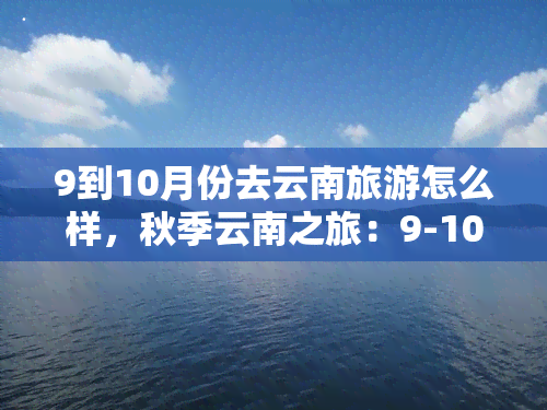 9到10月份去云南旅游怎么样，秋季云南之旅：9-10月的更佳旅行时间