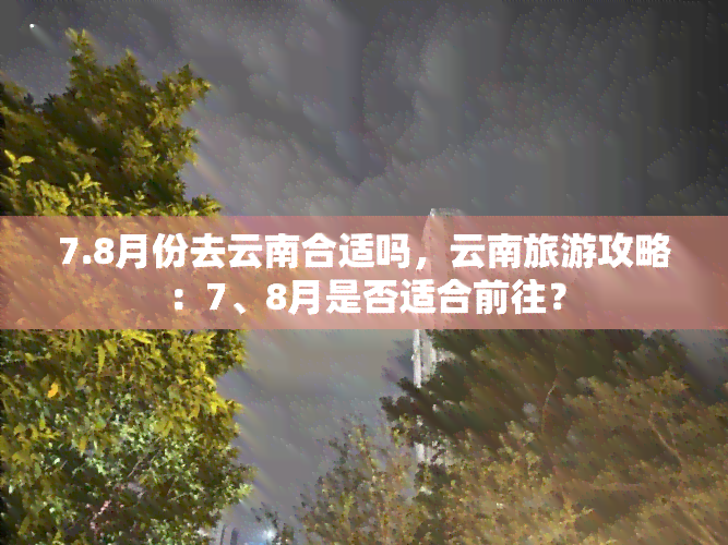 7.8月份去云南合适吗，云南旅游攻略：7、8月是否适合前往？