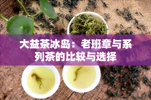 大益茶冰岛：老班章与系列茶的比较与选择