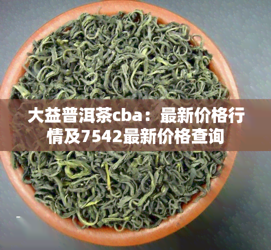 大益普洱茶cba：最新价格行情及7542最新价格查询