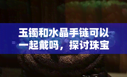 玉镯和水晶手链可以一起戴吗，探讨珠宝搭配：玉镯与水晶手链能否同时佩戴？