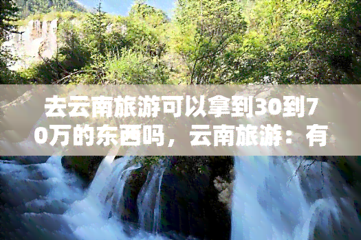 去云南旅游可以拿到30到70万的东西吗，云南旅游：有机会获取价值30-70万的神秘物品！