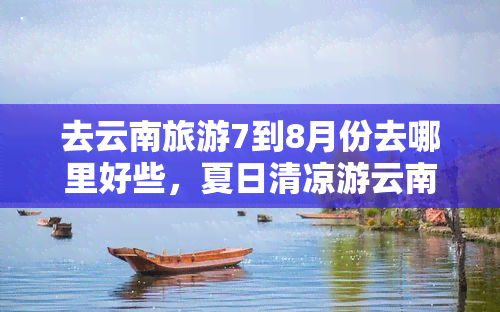 去云南旅游7到8月份去哪里好些，夏日清凉游云南，7-8月更佳旅行目的地推荐