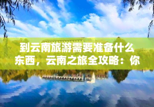 到云南旅游需要准备什么东西，云南之旅全攻略：你需要准备什么？