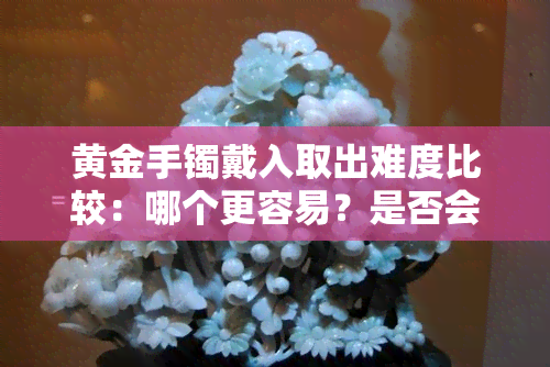 黄金手镯戴入取出难度比较：哪个更容易？是否会变形？