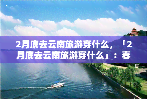 2月底去云南旅游穿什么，「2月底去云南旅游穿什么」：春季旅行服饰指南