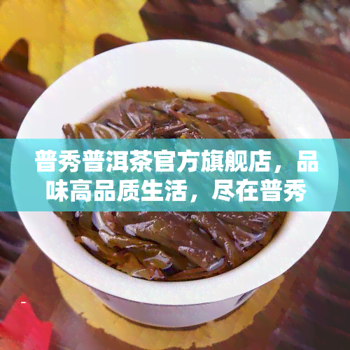 普秀普洱茶官方旗舰店，品味高品质生活，尽在普秀普洱茶官方旗舰店！