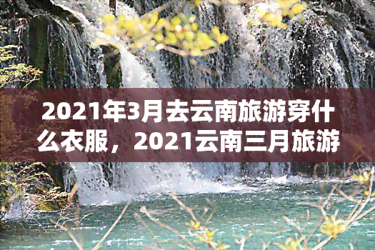 2021年3月去云南旅游穿什么衣服，2021云南三月旅游，你最需要知道的穿衣指南！