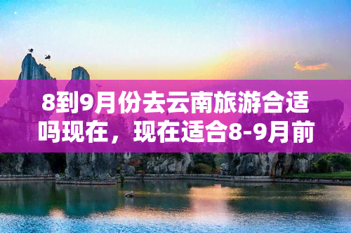 8到9月份去云南旅游合适吗现在，现在适合8-9月前往云南旅游吗？