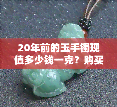 20年前的玉手镯现值多少钱一克？购买的玉佩、500元买的玉镯现在价值如何？