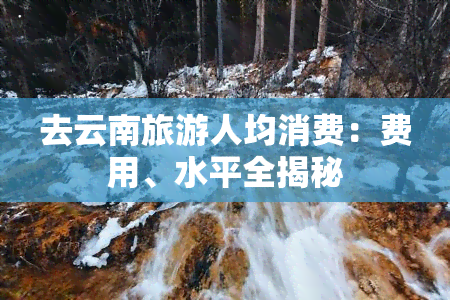 去云南旅游人均消费：费用、水平全揭秘