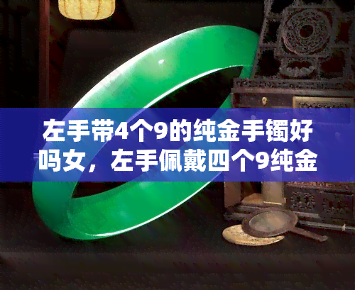 左手带4个9的纯金手镯好吗女，左手佩戴四个9纯金手镯：女性合适吗？