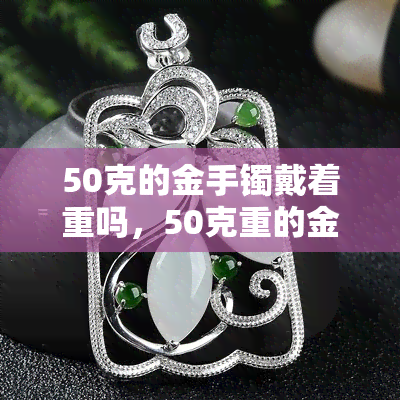 50克的金手镯戴着重吗，50克重的金手镯，佩戴起来会不会感到沉重？