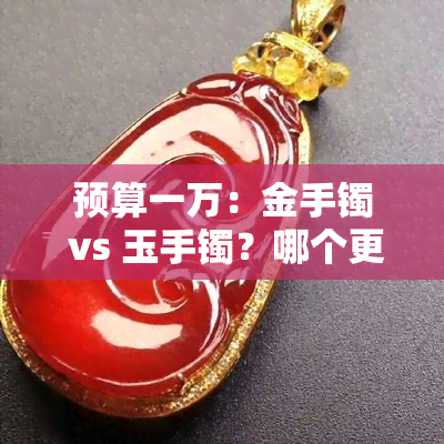 预算一万：金手镯 vs 玉手镯？哪个更值得购买？