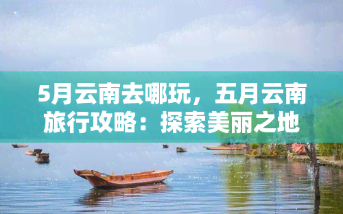 5月云南去哪玩，五月云南旅行攻略：探索美丽之地的更佳景点和活动